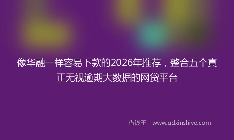 像华融一样容易下款的2026年推荐，整合五个真正无视逾期大数据的网贷平台