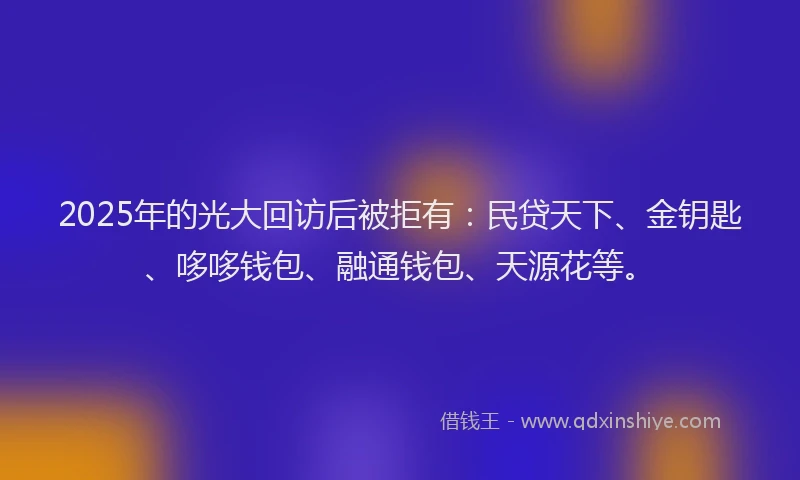 2025年的光大回访后被拒有：民贷天下、金钥匙、哆哆钱包、融通钱包、天源花等。