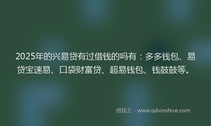 2025年的兴易贷有过借钱的吗有：多多钱包、易贷宝速易、口袋财富贷、超易钱包、钱鼓鼓等。