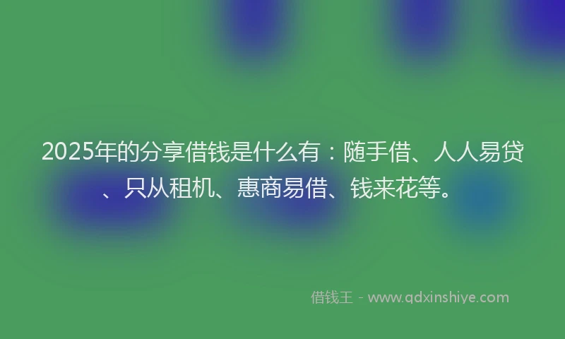 2025年的分享借钱是什么有：随手借、人人易贷、只从租机、惠商易借、钱来花等。
