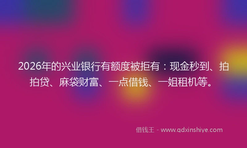 2026年的兴业银行有额度被拒有：现金秒到、拍拍贷、麻袋财富、一点借钱、一姐租机等。