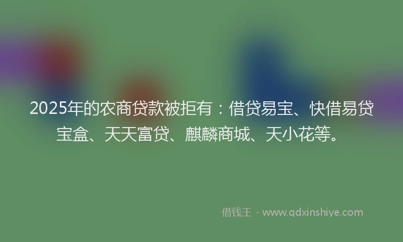 2025年的农商贷款被拒有：借贷易宝、快借易贷宝盒、天天富贷、麒麟商城、天小花等。