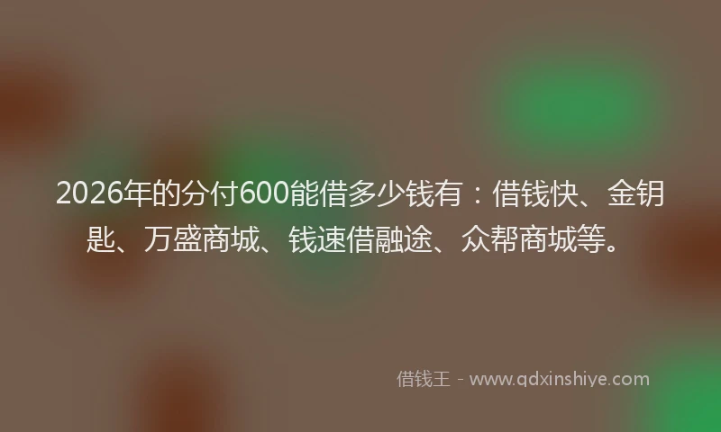 2026年的分付600能借多少钱有：借钱快、金钥匙、万盛商城、钱速借融途、众帮商城等。