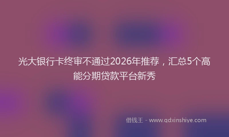 光大银行卡终审不通过2026年推荐，汇总5个高能分期贷款平台新秀