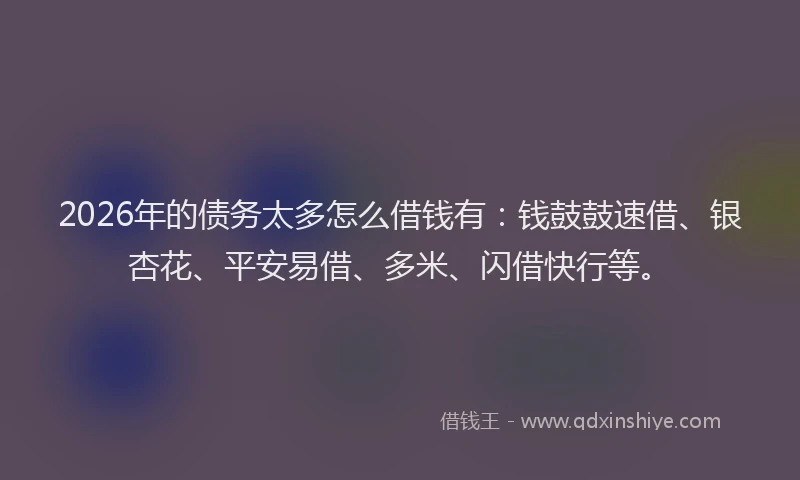 2026年的债务太多怎么借钱有:钱鼓鼓速借、银杏花、平安易借、多米、闪借快行等。