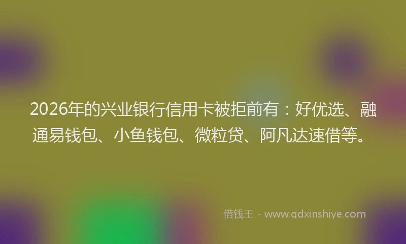 2026年的兴业银行信用卡被拒前有:好优选、融通易钱包、小鱼钱包、微粒贷、阿凡达速借等。