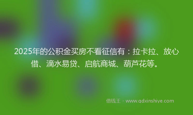 2025年的公积金买房不看征信有：拉卡拉、放心借、滴水易贷、启航商城、葫芦花等。