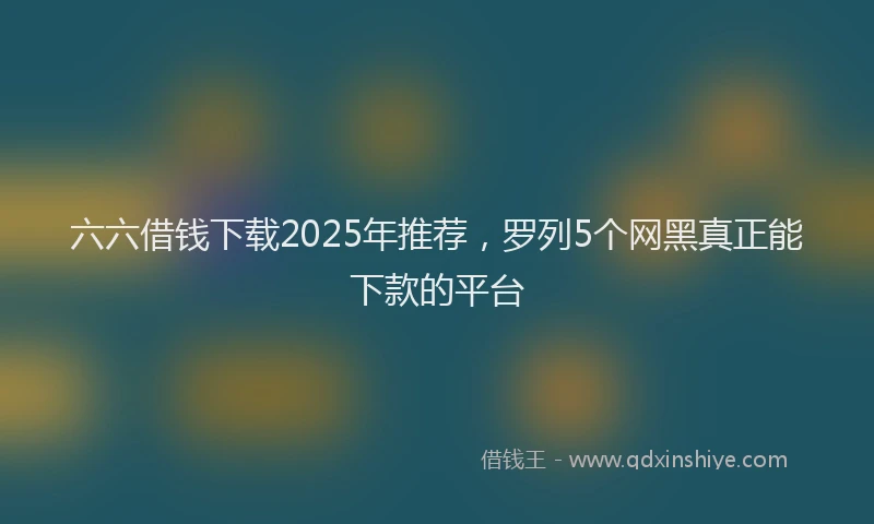 六六借钱下载2025年推荐，罗列5个网黑真正能下款的平台