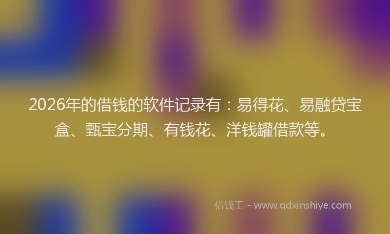 2026年的借钱的软件记录有：易得花、易融贷宝盒、甄宝分期、有钱花、洋钱罐借款等。