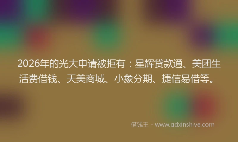 2026年的光大申请被拒有:星辉贷款通、美团生活费借钱、天美商城、小象分期、捷信易借等。