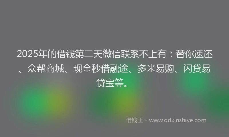 2025年的借钱第二天微信联系不上有：替你速还、众帮商城、现金秒借融途、多米易购、闪贷易贷宝等。