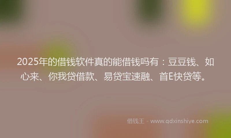2025年的借钱软件真的能借钱吗有：豆豆钱、如心来、你我贷借款、易贷宝速融、首E快贷等。