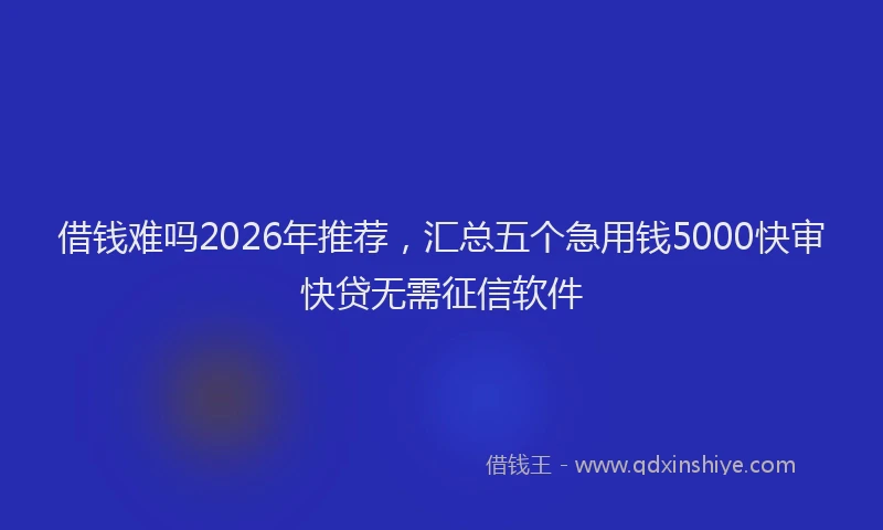 借钱难吗2026年推荐，汇总五个急用钱5000快审快贷无需征信软件