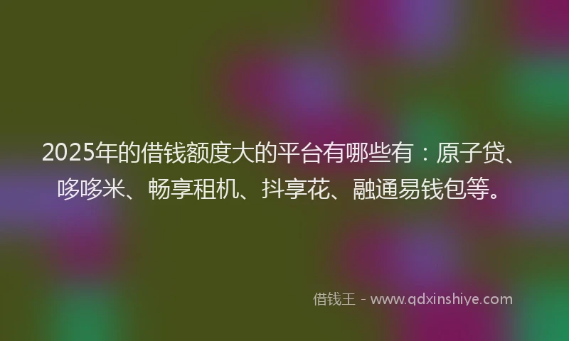 2025年的借钱额度大的平台有哪些有：原子贷、哆哆米、畅享租机、抖享花、融通易钱包等。