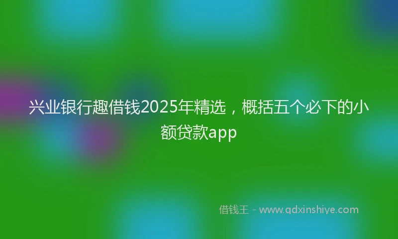 兴业银行趣借钱2025年精选，概括五个必下的小额贷款app
