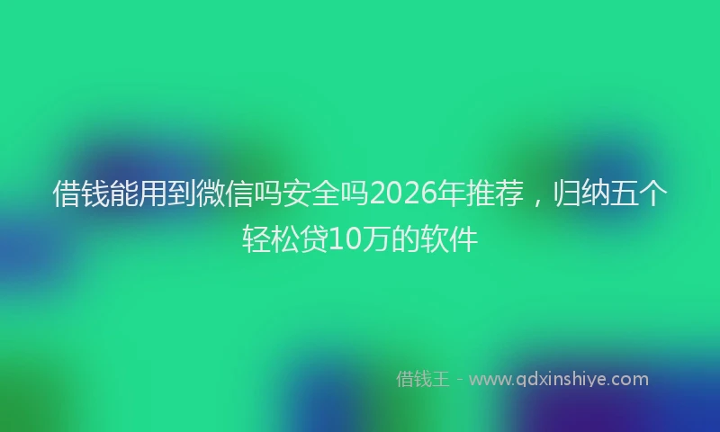 借钱能用到微信吗安全吗2026年推荐，归纳五个轻松贷10万的软件
