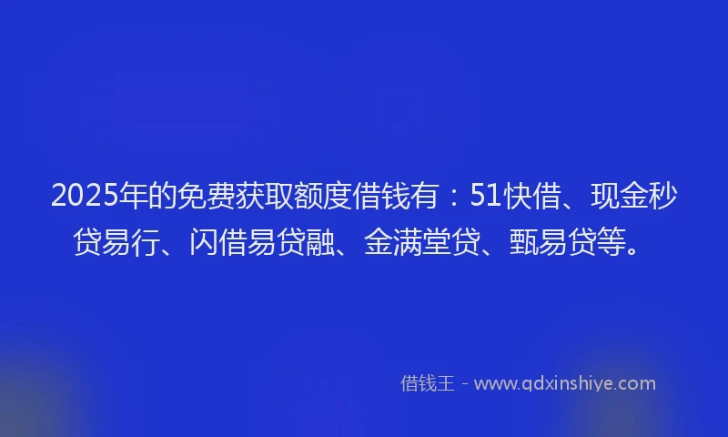 2025年的免费获取额度借钱有：51快借、现金秒贷易行、闪借易贷融、金满堂贷、甄易贷等。