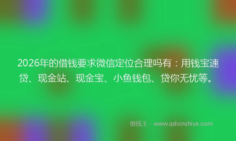 2026年的借钱要求微信定位合理吗有:用钱宝速贷、现金站、现金宝、小鱼钱包、贷你无忧等。
