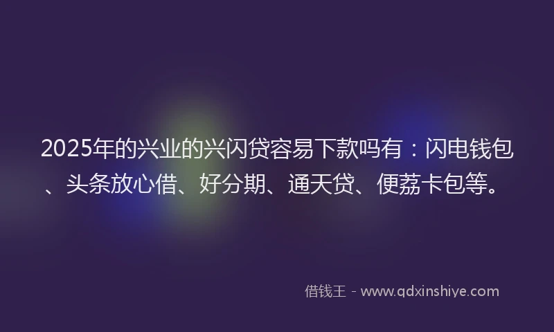 2025年的兴业的兴闪贷容易下款吗有:闪电钱包、头条放心借、好分期、通天贷、便荔卡包等。