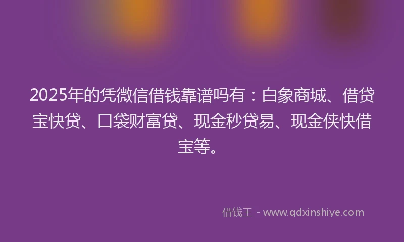 2025年的凭微信借钱靠谱吗有：白象商城、借贷宝快贷、口袋财富贷、现金秒贷易、现金侠快借宝等。