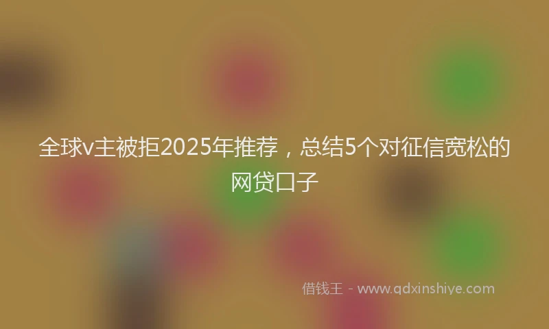 全球v主被拒2025年推荐，总结5个对征信宽松的网贷口子