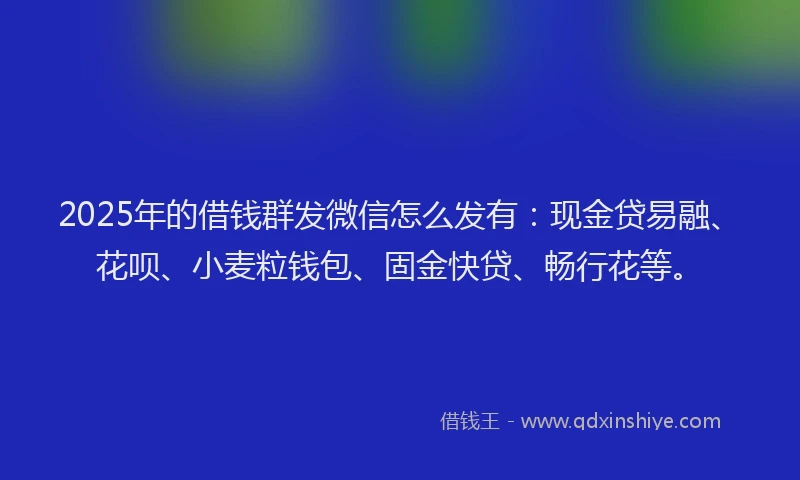 2025年的借钱群发微信怎么发有：现金贷易融、花呗、小麦粒钱包、固金快贷、畅行花等。