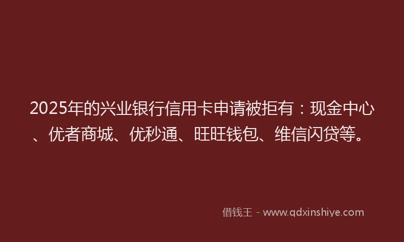 2025年的兴业银行信用卡申请被拒有：现金中心、优者商城、优秒通、旺旺钱包、维信闪贷等。