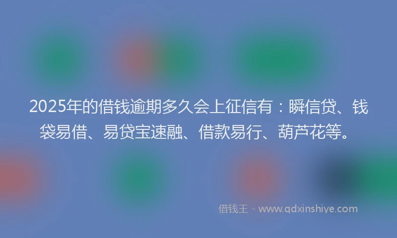 2025年的借钱逾期多久会上征信有：瞬信贷、钱袋易借、易贷宝速融、借款易行、葫芦花等。