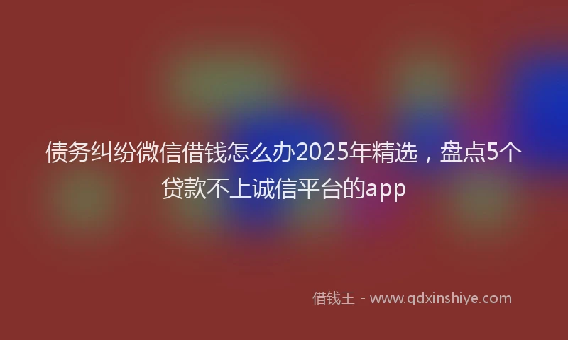 债务纠纷微信借钱怎么办2025年精选，盘点5个贷款不上诚信平台的app