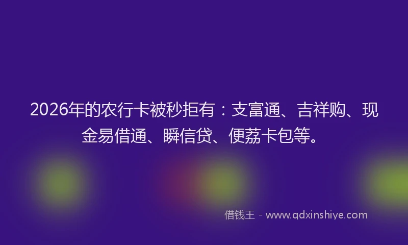 2026年的农行卡被秒拒有:支富通、吉祥购、现金易借通、瞬信贷、便荔卡包等。