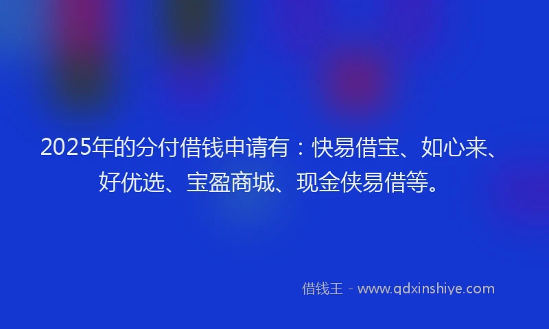 2025年的分付借钱申请有：快易借宝、如心来、好优选、宝盈商城、现金侠易借等。