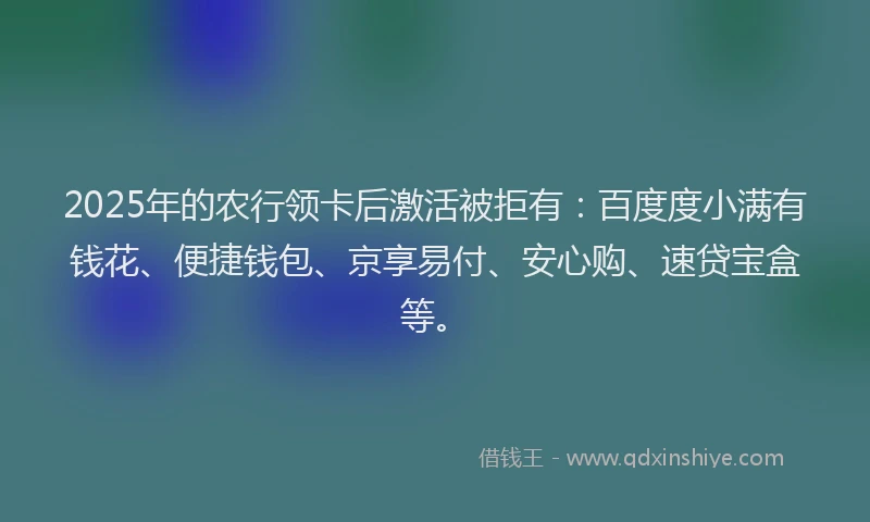 2025年的农行领卡后激活被拒有：百度度小满有钱花、便捷钱包、京享易付、安心购、速贷宝盒等。