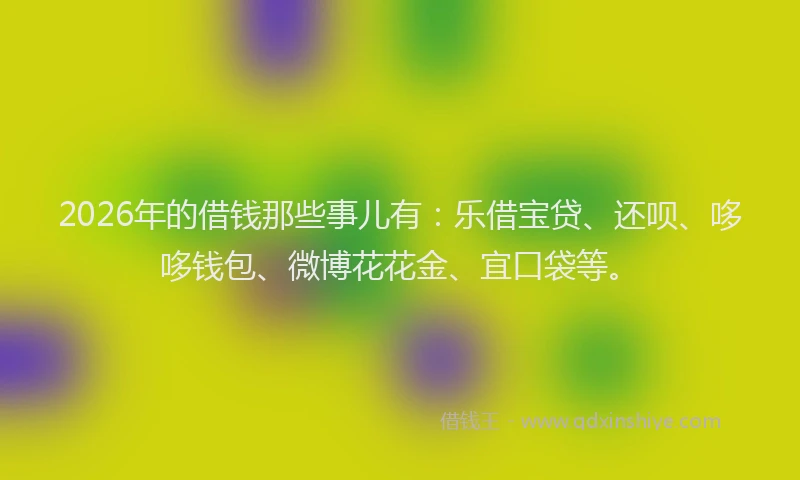2026年的借钱那些事儿有：乐借宝贷、还呗、哆哆钱包、微博花花金、宜口袋等。