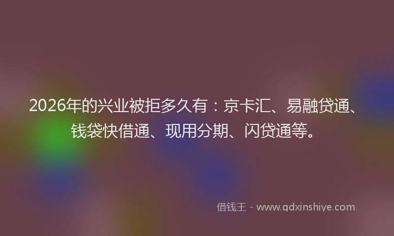 2026年的兴业被拒多久有：京卡汇、易融贷通、钱袋快借通、现用分期、闪贷通等。
