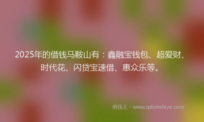 2025年的借钱马鞍山有:鑫融宝钱包、超爱财、时代花、闪贷宝速借、惠众乐等。
