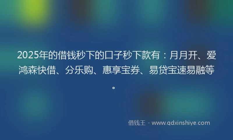 2025年的借钱秒下的口子秒下款有：月月开、爱鸿森快借、分乐购、惠享宝券、易贷宝速易融等。