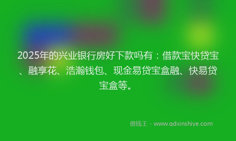 2025年的兴业银行房好下款吗有：借款宝快贷宝、融享花、浩瀚钱包、现金易贷宝盒融、快易贷宝盒等。