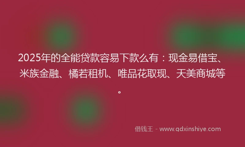 2025年的全能贷款容易下款么有：现金易借宝、米族金融、橘若租机、唯品花取现、天美商城等。
