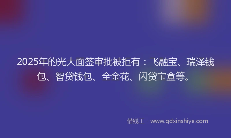 2025年的光大面签审批被拒有：飞融宝、瑞泽钱包、智贷钱包、全金花、闪贷宝盒等。