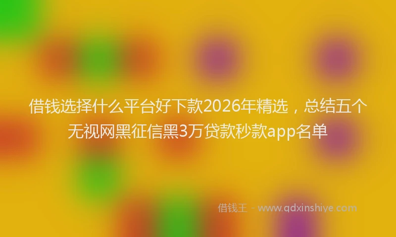 借钱选择什么平台好下款2026年精选，总结五个无视网黑征信黑3万贷款秒款app名单