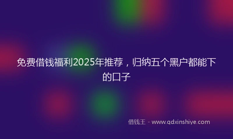 免费借钱福利2025年推荐，归纳五个黑户都能下的口子