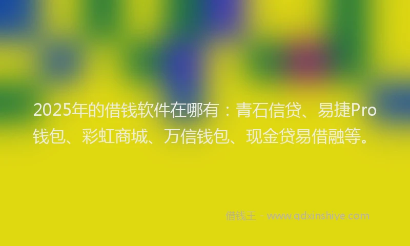 2025年的借钱软件在哪有：青石信贷、易捷Pro钱包、彩虹商城、万信钱包、现金贷易借融等。