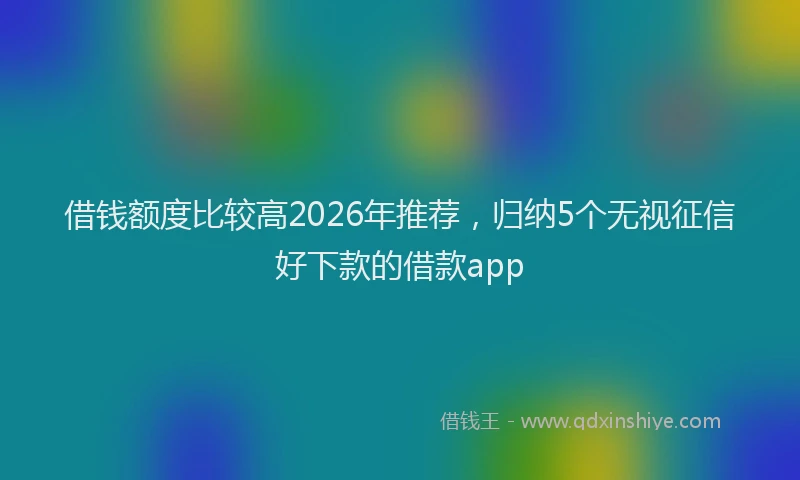 借钱额度比较高2026年推荐，归纳5个无视征信好下款的借款app