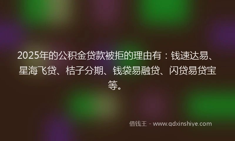 2025年的公积金贷款被拒的理由有：钱速达易、星海飞贷、桔子分期、钱袋易融贷、闪贷易贷宝等。