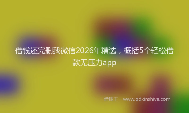 借钱还完删我微信2026年精选，概括5个轻松借款无压力app