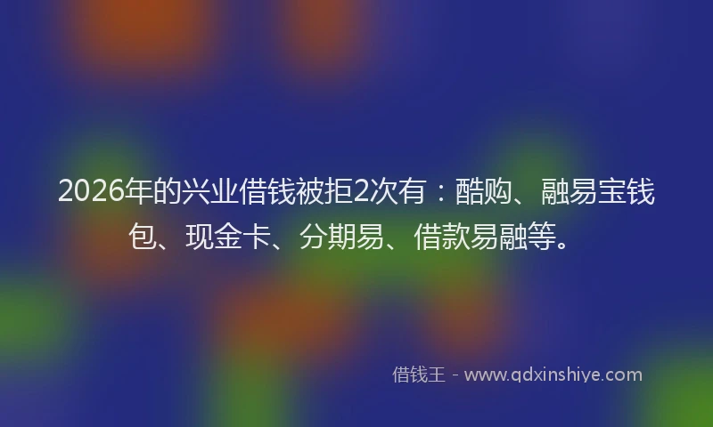 2026年的兴业借钱被拒2次有：酷购、融易宝钱包、现金卡、分期易、借款易融等。