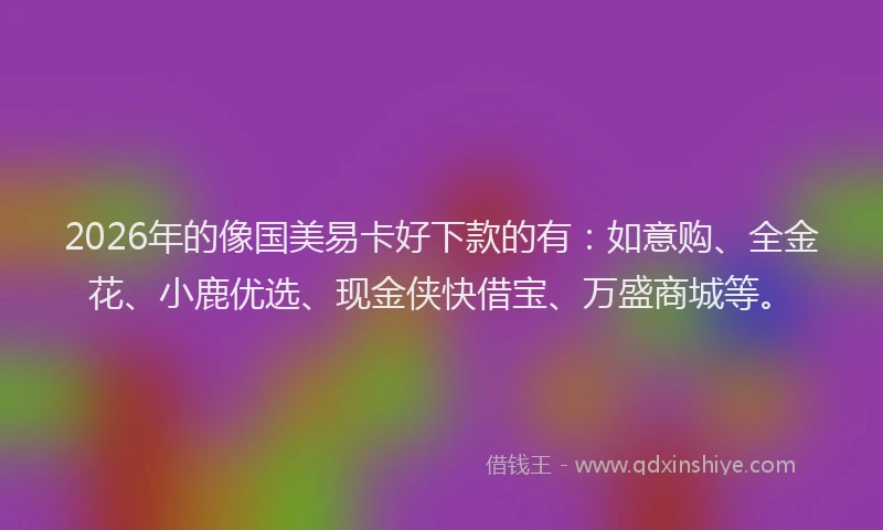 2026年的像国美易卡好下款的有:如意购、全金花、小鹿优选、现金侠快借宝、万盛商城等。