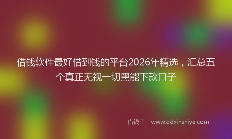 借钱软件最好借到钱的平台2026年精选，汇总五个真正无视一切黑能下款口子