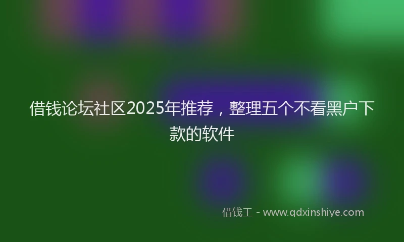 借钱论坛社区2025年推荐，整理五个不看黑户下款的软件
