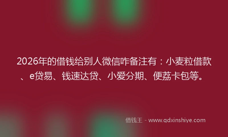 2026年的借钱给别人微信咋备注有：小麦粒借款、e贷易、钱速达贷、小爱分期、便荔卡包等。